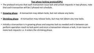 Two phase locking protocol(2PL)
• The protocol ensures that each transaction issue lock and unlock requests in two phases, note
that each transaction will be 2 phased not schedule.
• Growing phase- A transaction may obtain locks, but not release any locks.
• Shrinking phase- A transaction may release locks, but may not obtain any new locks.
• Initially a transaction is in growing phase and acquires lock as needed and in between can
perform operation reach to lock point and once a transaction releases a lock, it can issue no
more lock requests i.e. it enters the shrinking phase.
 