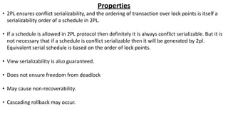 Properties
• 2PL ensures conflict serializability, and the ordering of transaction over lock points is itself a
serializability order of a schedule in 2PL.
• If a schedule is allowed in 2PL protocol then definitely it is always conflict serializable. But it is
not necessary that if a schedule is conflict serializable then it will be generated by 2pl.
Equivalent serial schedule is based on the order of lock points.
• View serializability is also guaranteed.
• Does not ensure freedom from deadlock
• May cause non-recoverability.
• Cascading rollback may occur.
 