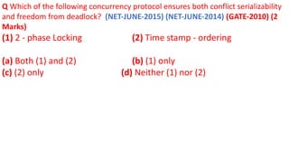 Q Which of the following concurrency protocol ensures both conflict serializability
and freedom from deadlock? (NET-JUNE-2015) (NET-JUNE-2014) (GATE-2010) (2
Marks)
(1) 2 - phase Locking (2) Time stamp - ordering
(a) Both (1) and (2) (b) (1) only
(c) (2) only (d) Neither (1) nor (2)
 