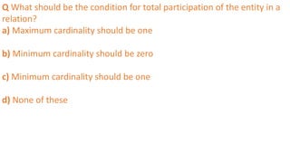 Q What should be the condition for total participation of the entity in a
relation?
a) Maximum cardinality should be one
b) Minimum cardinality should be zero
c) Minimum cardinality should be one
d) None of these
 