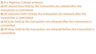 Q In a Rigorous 2 phase protocol
a) All shared locks held by the transaction are related after the
transaction is committed
b) All exclusive locks held by the transaction are released after the
transaction is committed
c) All locks held by the transaction are released after the transaction is
committed
d) All locks held by the transaction are released before the transaction is
committed
 