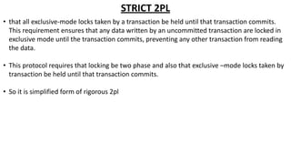 STRICT 2PL
• that all exclusive-mode locks taken by a transaction be held until that transaction commits.
This requirement ensures that any data written by an uncommitted transaction are locked in
exclusive mode until the transaction commits, preventing any other transaction from reading
the data.
• This protocol requires that locking be two phase and also that exclusive –mode locks taken by
transaction be held until that transaction commits.
• So it is simplified form of rigorous 2pl
 