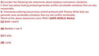 Q Consider the following two statements about database transaction schedules:
I. Strict two-phase locking protocol generates conflict serializable schedules that are also
recoverable.
II. Timestamp-ordering concurrency control protocol with Thomas Write Rule can
generate view serializable schedules that are not conflict serializable.
Which of the above statements is/are TRUE? (GATE-2019) (1 Marks)
(a) Both I and II
(b) Neither I nor II
(c) II only
(d) I only
 