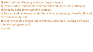 Q Which of the following statement is/are correct
a) Every conflict serializable schedule allowed under 2PL protocol is
allowed by basic time stamping protocol.
b) Every schedule allowed under basic time stamping protocol is allowed
by Thomas-write rule
c) Every schedule allowed under Thomas-write rule is allowed by basic
time stamping protocol
d) none
 