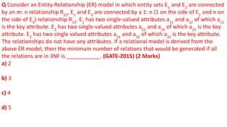 Q Consider an Entity-Relationship (ER) model in which entity sets E1
and E2
are connected
by an m: n relationship R12
, E1
and E3
are connected by a 1: n (1 on the side of E1
and n on
the side of E3
) relationship R13
. E1
has two single-valued attributes a11
and a12
of which a11
is the key attribute. E2
has two single-valued attributes a21
and a22
of which a21
is the key
attribute. E3
has two single valued attributes a31
and a32
of which a31
is the key attribute.
The relationships do not have any attributes. If a relational model is derived from the
above ER model, then the minimum number of relations that would be generated if all
the relations are in 3NF is ___________. (GATE-2015) (2 Marks)
a) 2
b) 3
c) 4
d) 5
 