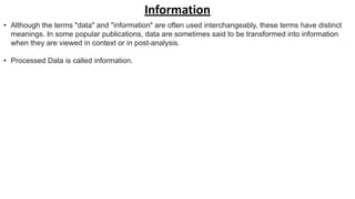 Information
• Although the terms "data" and "information" are often used interchangeably, these terms have distinct
meanings. In some popular publications, data are sometimes said to be transformed into information
when they are viewed in context or in post-analysis.
• Processed Data is called information.
 