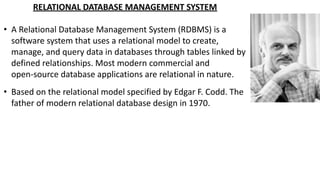 RELATIONAL DATABASE MANAGEMENT SYSTEM
• A Relational Database Management System (RDBMS) is a
software system that uses a relational model to create,
manage, and query data in databases through tables linked by
defined relationships. Most modern commercial and
open-source database applications are relational in nature.
• Based on the relational model specified by Edgar F. Codd. The
father of modern relational database design in 1970.
 