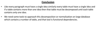 Conclusion
• Like every paragraph must have a single idea similarly every table must have a single idea and
if a table contains more than one idea then that table must be decomposed until each table
contains only one idea.
• We need some tools to approach this decomposition or normalization on large database
which contains a number of table, and that tool is functional dependencies.
 
