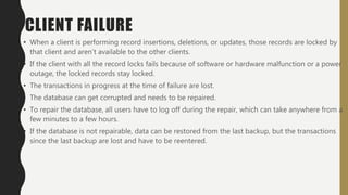 CLIENT FAILURE
• When a client is performing record insertions, deletions, or updates, those records are locked by
that client and aren’t available to the other clients.
• If the client with all the record locks fails because of software or hardware malfunction or a power
outage, the locked records stay locked.
• The transactions in progress at the time of failure are lost.
• The database can get corrupted and needs to be repaired.
• To repair the database, all users have to log off during the repair, which can take anywhere from a
few minutes to a few hours.
• If the database is not repairable, data can be restored from the last backup, but the transactions
since the last backup are lost and have to be reentered.
 