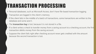 TRANSACTION PROCESSING
• Personal databases, such as Microsoft Access, don’t have file-based transaction logging.
• Transaction are logged in the client’s memory.
• If the client fails in the middle of a batch of transactions, some transactions are written to the
database and some aren’t.
• The transaction log is lost, because it is not stored in a file.
• If a client writes a check to transfer money from a saving account to a checking account, the first
transaction debits money from the saving account.
• Suppose the client fails right after checking account never gets credited with the amount
because the second transaction is lost.
 