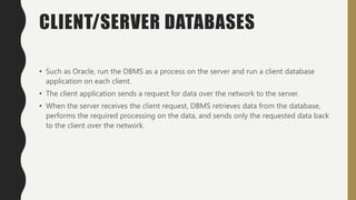 CLIENT/SERVER DATABASES
• Such as Oracle, run the DBMS as a process on the server and run a client database
application on each client.
• The client application sends a request for data over the network to the server.
• When the server receives the client request, DBMS retrieves data from the database,
performs the required processing on the data, and sends only the requested data back
to the client over the network.
 