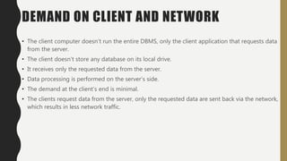 DEMAND ON CLIENT AND NETWORK
• The client computer doesn’t run the entire DBMS, only the client application that requests data
from the server.
• The client doesn’t store any database on its local drive.
• It receives only the requested data from the server.
• Data processing is performed on the server’s side.
• The demand at the client’s end is minimal.
• The clients request data from the server, only the requested data are sent back via the network,
which results in less network traffic.
 