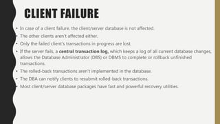 CLIENT FAILURE
• In case of a client failure, the client/server database is not affected.
• The other clients aren’t affected either.
• Only the failed client’s transactions in progress are lost.
• If the server fails, a central transaction log, which keeps a log of all current database changes,
allows the Database Administrator (DBS) or DBMS to complete or rollback unfinished
transactions.
• The rolled-back transactions aren’t implemented in the database.
• The DBA can notify clients to resubmit rolled-back transactions.
• Most client/server database packages have fast and powerful recovery utilities.
 