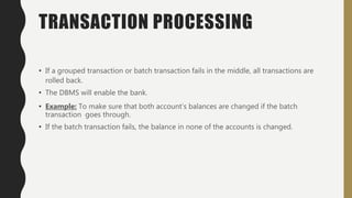 TRANSACTION PROCESSING
• If a grouped transaction or batch transaction fails in the middle, all transactions are
rolled back.
• The DBMS will enable the bank.
• Example: To make sure that both account’s balances are changed if the batch
transaction goes through.
• If the batch transaction fails, the balance in none of the accounts is changed.
 