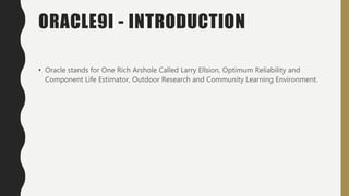 ORACLE9I - INTRODUCTION
• Oracle stands for One Rich Arshole Called Larry Ellsion, Optimum Reliability and
Component Life Estimator, Outdoor Research and Community Learning Environment.
 
