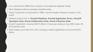 • It is a client/server DBMS that is based on the relational database model.
• Most database software packages available today.
• Oracle Corporation incorporated in 1986, is second-largest software company in the
world.
• Software product line  Oracle9i Database, Oracle9i Application Server, Oracle9i
Developer Suite, Oracle Collaboration Suite, Oracle E-Business Suite.
• Oracle Corporation's revenue $9.475 billion in fiscal year ending in may 2003, down 2%
from previous year.
• Stock traders more than $14, with a company market capitalization of more that $75
billion.
 