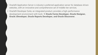 • Oracle9i Application Server is industry’s preferred application server for database-driven
websites, with an innovative and comprehensive set of middle-tier services.
• Oracle9i Developer Suite, an integrated product, provides a high-performance
development environment with tools  Oracle Forms Developer, Oracle Designer,
Oracle JDeveloper, Oracle Reports Developer, and Oracle Discoverer.
 