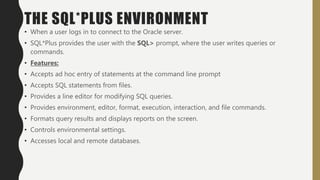 THE SQL*PLUS ENVIRONMENT
• When a user logs in to connect to the Oracle server.
• SQL*Plus provides the user with the SQL> prompt, where the user writes queries or
commands.
• Features:
• Accepts ad hoc entry of statements at the command line prompt
• Accepts SQL statements from files.
• Provides a line editor for modifying SQL queries.
• Provides environment, editor, format, execution, interaction, and file commands.
• Formats query results and displays reports on the screen.
• Controls environmental settings.
• Accesses local and remote databases.
 