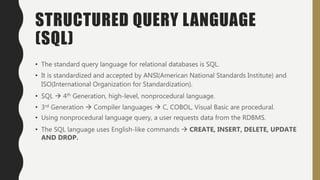 STRUCTURED QUERY LANGUAGE
(SQL)
• The standard query language for relational databases is SQL.
• It is standardized and accepted by ANSI(American National Standards Institute) and
ISO(International Organization for Standardization).
• SQL  4th Generation, high-level, nonprocedural language.
• 3rd Generation  Compiler languages  C, COBOL, Visual Basic are procedural.
• Using nonprocedural language query, a user requests data from the RDBMS.
• The SQL language uses English-like commands  CREATE, INSERT, DELETE, UPDATE
AND DROP.
 