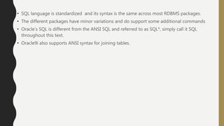• SQL language is standardized and its syntax is the same across most RDBMS packages.
• The different packages have minor variations and do support some additional commands
• Oracle’s SQL is different from the ANSI SQL and referred to as SQL*, simply call it SQL
throughout this text.
• Oracle9i also supports ANSI syntax for joining tables.
 