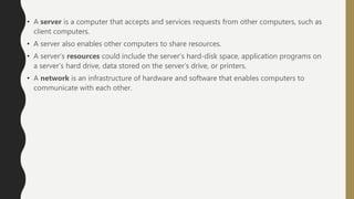 • A server is a computer that accepts and services requests from other computers, such as
client computers.
• A server also enables other computers to share resources.
• A server’s resources could include the server’s hard-disk space, application programs on
a server’s hard drive, data stored on the server’s drive, or printers.
• A network is an infrastructure of hardware and software that enables computers to
communicate with each other.
 