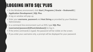 LOGGING INTO SQL*PLUS
• In the Windows environment, click Start | Programs | Oracle – Orahome92 |
Application Development | SQL Plus.
• A log on window will pop up.
• Enter your username, password and Host String as provided by your Database
Administrator.
• In a command-line environment such as DOS, type SQL Plus
[username[/password[@host/database]]] to log in.
• If the entire commands is typed, the password will be visible on the screen.
• If you enter your username only, a prompt will be displayed for your password.
 