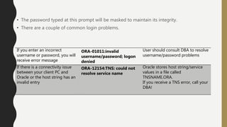 • The password typed at this prompt will be masked to maintain its integrity.
• There are a couple of common login problems.
If you enter an incorrect
username or password, you will
receive error message
ORA-01011:invalid
username/password; logon
denied
User should consult DBA to resolve
username/password problems
If there is a connectivity issue
between your client PC and
Oracle or the host string has an
invalid entry
ORA-12154:TNS: could not
resolve service name
Oracle stores host string/service
values in a file called
TNSNAME.ORA.
If you receive a TNS error, call your
DBA!
 