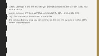 • After a user logs in and the default SQL> prompt is displayed, the user can start a new
Oracle session.
• A user can enter only on e SQL*Plus command at the SQL> prompt at a time.
• SQL*Plus commands aren’t stored in the buffer.
• If a command is very long, you can continue on the next line by using a hyphen at the
end of the current line.
 