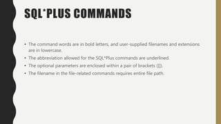 SQL*PLUS COMMANDS
• The command words are in bold letters, and user-supplied filenames and extensions
are in lowercase.
• The abbreviation allowed for the SQL*Plus commands are underlined.
• The optional parameters are enclosed within a pair of brackets ([]).
• The filename in the file-related commands requires entire file path.
 