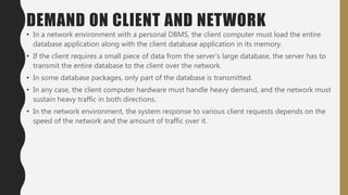DEMAND ON CLIENT AND NETWORK
• In a network environment with a personal DBMS, the client computer must load the entire
database application along with the client database application in its memory.
• If the client requires a small piece of data from the server’s large database, the server has to
transmit the entire database to the client over the network.
• In some database packages, only part of the database is transmitted.
• In any case, the client computer hardware must handle heavy demand, and the network must
sustain heavy traffic in both directions.
• In the network environment, the system response to various client requests depends on the
speed of the network and the amount of traffic over it.
 