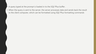 • A query typed at the prompt is loaded in to the SQL*Plus buffer.
• When the query is sent to the server, the server processes data and sends back the result
to the client computer, which can be formatted using SQL*Plus formatting commands
 