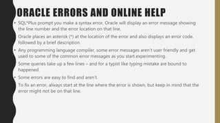 ORACLE ERRORS AND ONLINE HELP
• SQL*Plus prompt you make a syntax error, Oracle will display an error message showing
the line number and the error location on that line.
• Oracle places an asterisk (*) at the location of the error and also displays an error code,
followed by a brief description.
• Any programming language compiler, some error messages aren’t user friendly and get
used to some of the common error messages as you start experimenting.
• Some queries take up a few lines – and for a typist like typing mistake are bound to
happened.
• Some errors are easy to find and aren’t.
• To fix an error, always start at the line where the error is shown, but keep in mind that the
error might not be on that line.
 