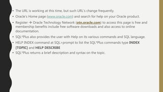 • The URL is working at this time, but such URL’s change frequently.
• Oracle’s Home page (www.oracle.com) and search for help on your Oracle product.
• Register  Oracle Technology Network (otn.oracle.com) to access this page is free and
membership benefits include free software downloads and also access to online
documentation.
• SQL*Plus also provides the user with Help on its various commands and SQL language.
• HELP INDEX command at SQL>prompt to list the SQL*Plus commands type INDEX
[TOPIC] and HELP DESCRIBE
• SQL*Plus returns a brief description and syntax on the topic.
 