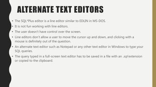 ALTERNATE TEXT EDITORS
• The SQL*Plus editor is a line editor similar to EDLIN in MS-DOS.
• It is not fun working with line editors.
• The user doesn’t have control over the screen.
• Line editors don’t allow a user to move the cursor up and down, and clicking with a
mouse is definitely out of the question.
• An alternate text editor such as Notepad or any other text editor in Windows to type your
SQL queries.
• The query typed in a full-screen text editor has to be saved in a file with an .sql extension
or copied to the clipboard.
 