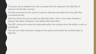 • The query can be loaded from a file or pasted from the clipboard into SQL*Plus to
execute it at the SQL>prompt.
• The Edit command can be used to invoke an alternate text editor from the SQL*Plus
command prompt.
• SQL*Plus allows the user to select an alternate editor, and in most cases, Window’s
popular text editor, Notepad, is the default alternate editor.
• The EDIT command involves the alternated editor the contents from the buffer or with an
existing file.
• The user can make necessary changes to the query and transfer the contents back to
SQL*Plus.
 