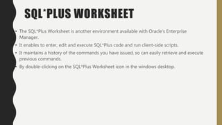 SQL*PLUS WORKSHEET
• The SQL*Plus Worksheet is another environment available with Oracle’s Enterprise
Manager.
• It enables to enter, edit and execute SQL*Plus code and run client-side scripts.
• It maintains a history of the commands you have issued, so can easily retrieve and execute
previous commands.
• By double-clicking on the SQL*Plus Worksheet icon in the windows desktop.
 