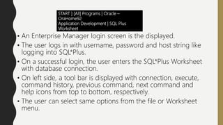 START ] [All] Programs | Oracle –
OraHome92
Application Development | SQL Plus
Worksheet
• An Enterprise Manager login screen is the displayed.
• The user logs in with username, password and host string like
logging into SQL*Plus.
• On a successful login, the user enters the SQL*Plus Worksheet
with database connection.
• On left side, a tool bar is displayed with connection, execute,
command history, previous command, next command and
help icons from top to bottom, respectively.
• The user can select same options from the file or Worksheet
menu.
 