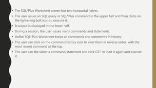 • The SQL*Plus Worksheet screen has two horizontal halves.
• The user issues an SQL query or SQL*Plus command in the upper half and then clicks on
the lightening bolt icon to execute it.
• It output is displayed in the lower half.
• During a session, the user issues many commands and statements.
• Unlike SQL*Plus Worksheet keeps all commands and statements in history.
• The user can click on the command history icon to view them in reverse order, with the
most recent command at the top.
• The user can the select a command/statement and click GET to load it again and execute
it.
 
