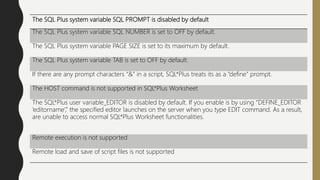 The SQL Plus system variable SQL PROMPT is disabled by default
The SQL Plus system variable SQL NUMBER is set to OFF by default.
The SQL Plus system variable PAGE SIZE is set to its maximum by default.
The SQL Plus system variable TAB is set to OFF by default.
If there are any prompt characters “&” in a script, SQL*Plus treats its as a “define” prompt.
The HOST command is not supported in SQL*Plus Worksheet
The SQL*Plus user variable_EDITOR is disabled by default. If you enable is by using “DEFINE_EDITOR
‘editorname’,” the specified editor launches on the server when you type EDIT command. As a result,
are unable to access normal SQL*Plus Worksheet functionalities.
Remote execution is not supported
Remote load and save of script files is not supported
 