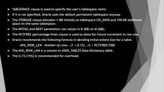  TABLESPACE clause is used to specify the user’s tablespace name.
 If it is not specified, Oracle uses the default permanent tablespace anyway.
 The STORAGE clause allocates 1 MB initially on tablespace CIS_DATA and 100 KB additional
space on the same tablespace.
 The INITIAL and NEXT parameters use values in K (KB) or M (MB).
 The PCTFREE (percentage-free) clause is used to allow for future increment in row size.
 Oracle recommends the following formula in deciding initial extent size for a table.
AVG_ROW_LEN . Number of rows . (1 + 0.15) . (1 + PCTFREE/100)
 The AVG_ROW_LEN is a column in USER_TABLES Data Dictionary table.
 The 0.15 (15%) is recommended for overhead.
 