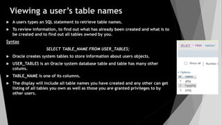Viewing a user’s table names
 A users types an SQL statement to retrieve table names.
 To review information, to find out what has already been created and what is to
be created and to find out all tables owned by you.
Syntax
SELECT TABLE_NAME FROM USER_TABLES;
 Oracle creates system tables to store information about users objects.
 USER_TABLES is an Oracle system database table and table has many other
colums.
 TABLE_NAME is one of its columns.
 The display will include all table names you have created and any other can get
listing of all tables you own as well as those you are granted privileges to by
other users.
 