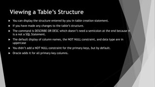 Viewing a Table’s Structure
 You can display the structure entered by you in table creation statement.
 If you have made any changes to the table’s structure.
 The command is DESCRIBE OR DESC which doesn’t need a semicolon at the end because it
is a not a SQL Statement.
 The default display of column names, the NOT NULL constraint, and data type are in
uppercase
 You didn’t add a NOT NULL constraint for the primary keys, but by default.
 Oracle adds it for all primary key columns.
 
