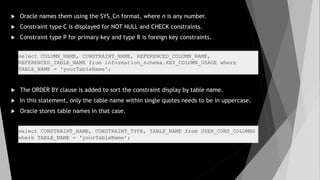  Oracle names them using the SYS_Cn format, where n is any number.
 Constraint type C is displayed for NOT NULL and CHECK constraints.
 Constraint type P for primary key and type R is foreign key constraints.
 The ORDER BY clause is added to sort the constraint display by table name.
 In this statement, only the table name within single quotes needs to be in uppercase.
 Oracle stores table names in that case.
select COLUMN_NAME, CONSTRAINT_NAME, REFERENCED_COLUMN_NAME,
REFERENCED_TABLE_NAME from information_schema.KEY_COLUMN_USAGE where
TABLE_NAME = 'yourTableName';
select CONSTRAINT_NAME, CONSTRAINT_TYPE, TABLE_NAME from USER_CONS_COLUMNS
where TABLE_NAME = 'yourTableName';
 