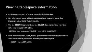Viewing tablespace information
 A tablespace consists of one or more physical data files.
 Get information about all tablespaces available to you by using Data
Dictionary view USER_TABLE_SPACES.
 Use the DESCRIBE command and the SELECT statement with a view the
same way you use with tables.
 Data Dictionary view, USER_USERS gives user information about his or her
account as well as permanent and temporary tablespace.
DESCRIBE user_tablespace SELECT * from USER_TABLESPACE;
SELECT * from USER_USERS;
 
