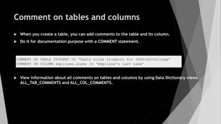 Comment on tables and columns
 When you create a table, you can add comments to the table and its column.
 Do it for documentation purpose with a COMMENT statement.
 View information about all comments on tables and columns by using Data Dictionary views
ALL_TAB_COMMENTS and ALL_COL_COMMENTS.
COMMENT ON TABLE STUDENT IS ‘Table holds students for INDO-US-College’
COMMENT ON COLUMN employee.Lname IS ‘Employee’s last name’
 