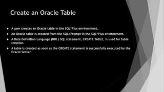 Create an Oracle Table
 A user creates an Oracle table in the SQL*Plus environment.
 An Oracle table is created from the SQL>Prompt in the SQL*Plus environment.
 A Data Definition Language (DDL) SQL statement, CREATE TABLE, is used for table
creation.
 A table is created as soon as the CREATE statement is successfully executed by the
Oracle Server.
 