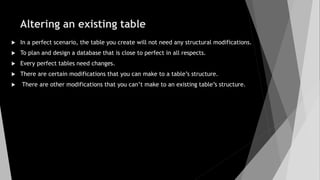 Altering an existing table
 In a perfect scenario, the table you create will not need any structural modifications.
 To plan and design a database that is close to perfect in all respects.
 Every perfect tables need changes.
 There are certain modifications that you can make to a table’s structure.
 There are other modifications that you can’t make to an existing table’s structure.
 