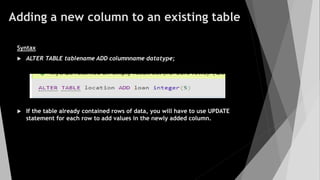 Adding a new column to an existing table
Syntax
 ALTER TABLE tablename ADD columnname datatype;
 If the table already contained rows of data, you will have to use UPDATE
statement for each row to add values in the newly added column.
 