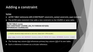 Adding a constraint
Syntax
 ALTER TABLE tablename ADD [CONSTRAINT constraint_name] constraint_type (column);
 The ALTER table statement that adds a new constraint to the COURSE or same table.
 The foreign key column Eid references primary key column CID of its own table.
 Such a reference is known as a circular reference.
ALTER TABLE course
ADD CONSTRAINT COURSE_EID_FK FOREIGN KEY(EID)
REFERENCES COURSE(CID);
 