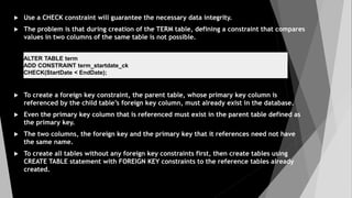  Use a CHECK constraint will guarantee the necessary data integrity.
 The problem is that during creation of the TERM table, defining a constraint that compares
values in two columns of the same table is not possible.
 To create a foreign key constraint, the parent table, whose primary key column is
referenced by the child table’s foreign key column, must already exist in the database.
 Even the primary key column that is referenced must exist in the parent table defined as
the primary key.
 The two columns, the foreign key and the primary key that it references need not have
the same name.
 To create all tables without any foreign key constraints first, then create tables using
CREATE TABLE statement with FOREIGN KEY constraints to the reference tables already
created.
ALTER TABLE term
ADD CONSTRAINT term_startdate_ck
CHECK(StartDate < EndDate);
 